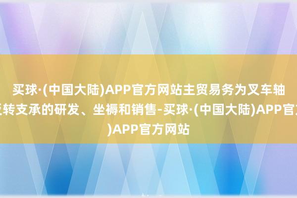 买球·(中国大陆)APP官方网站主贸易务为叉车轴承及反转支承的研发、坐褥和销售-买球·(中国大陆)APP官方网站