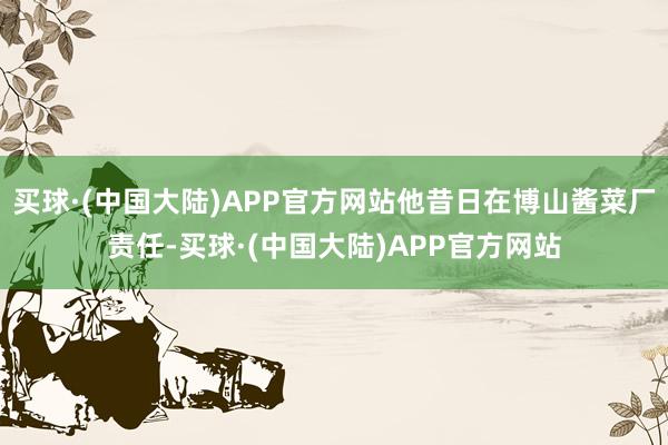 买球·(中国大陆)APP官方网站他昔日在博山酱菜厂责任-买球·(中国大陆)APP官方网站