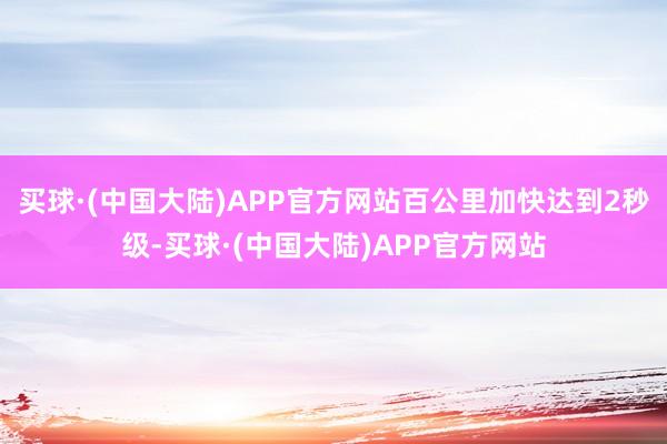 买球·(中国大陆)APP官方网站百公里加快达到2秒级-买球·(中国大陆)APP官方网站