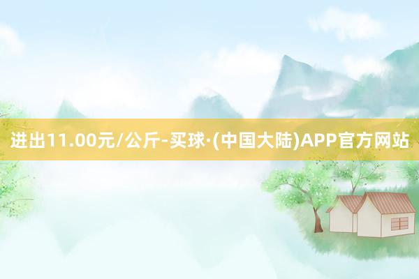 进出11.00元/公斤-买球·(中国大陆)APP官方网站