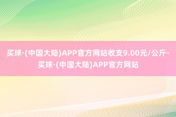 买球·(中国大陆)APP官方网站收支9.00元/公斤-买球·(中国大陆)APP官方网站