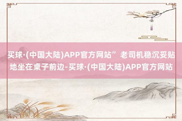 买球·(中国大陆)APP官方网站” 老司机稳沉妥贴地坐在桌子前边-买球·(中国大陆)APP官方网站