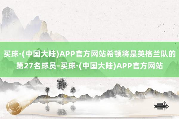 买球·(中国大陆)APP官方网站希顿将是英格兰队的第27名球员-买球·(中国大陆)APP官方网站