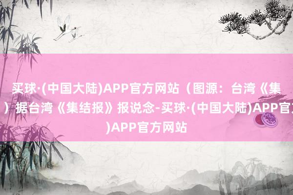 买球·(中国大陆)APP官方网站（图源：台湾《集结报》）据台湾《集结报》报说念-买球·(中国大陆)APP官方网站