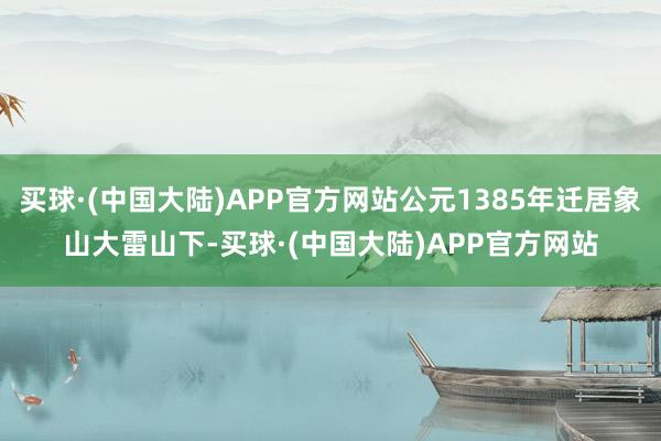 买球·(中国大陆)APP官方网站公元1385年迁居象山大雷山下-买球·(中国大陆)APP官方网站