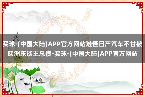 买球·(中国大陆)APP官方网站难怪日产汽车不甘被欧洲东谈主总揽-买球·(中国大陆)APP官方网站