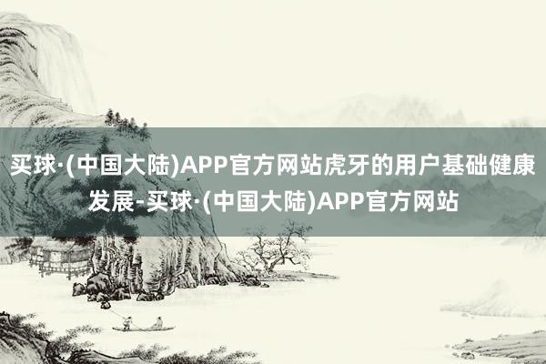 买球·(中国大陆)APP官方网站虎牙的用户基础健康发展-买球·(中国大陆)APP官方网站