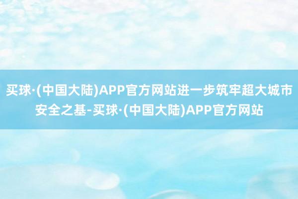 买球·(中国大陆)APP官方网站进一步筑牢超大城市安全之基-买球·(中国大陆)APP官方网站