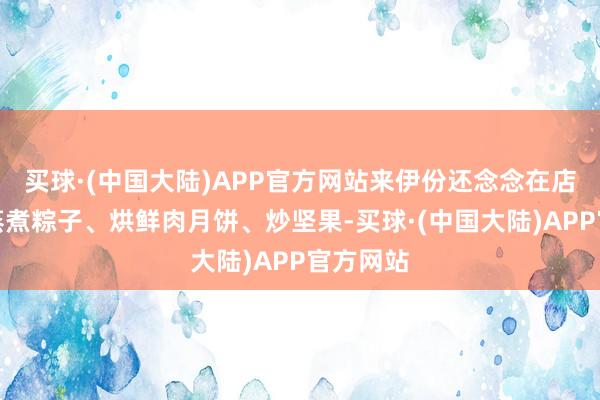 买球·(中国大陆)APP官方网站来伊份还念念在店里现场蒸煮粽子、烘鲜肉月饼、炒坚果-买球·(中国大陆)APP官方网站