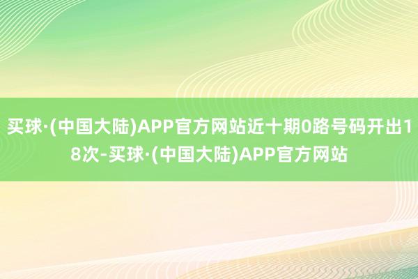 买球·(中国大陆)APP官方网站近十期0路号码开出18次-买球·(中国大陆)APP官方网站