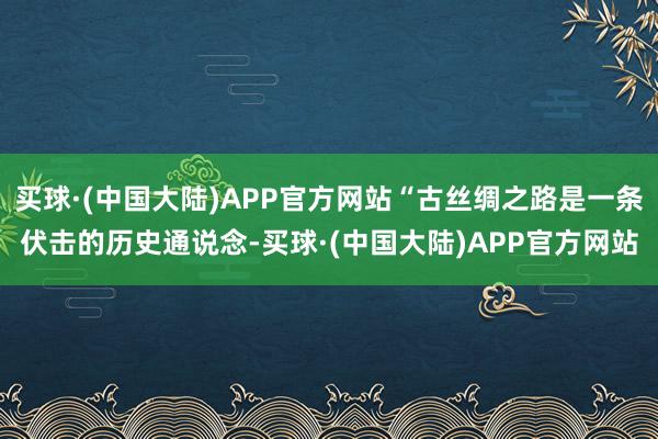 买球·(中国大陆)APP官方网站“古丝绸之路是一条伏击的历史通说念-买球·(中国大陆)APP官方网站