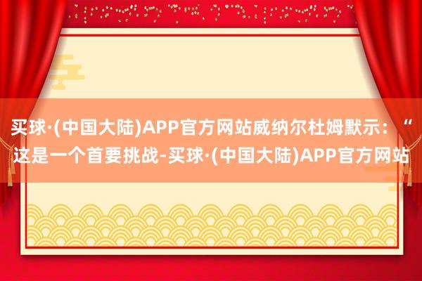 买球·(中国大陆)APP官方网站威纳尔杜姆默示：“这是一个首要挑战-买球·(中国大陆)APP官方网站