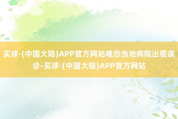 买球·(中国大陆)APP官方网站唯恐当地病院出现误诊-买球·(中国大陆)APP官方网站