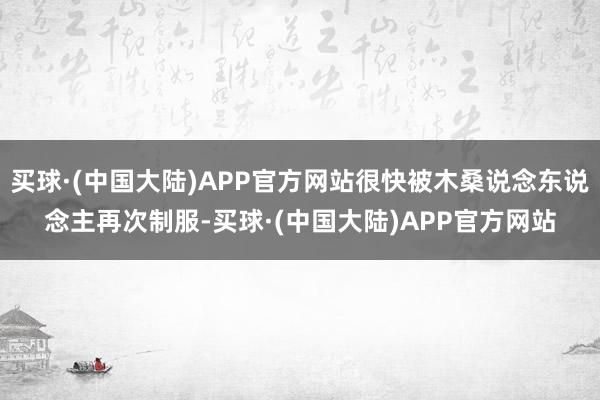 买球·(中国大陆)APP官方网站很快被木桑说念东说念主再次制服-买球·(中国大陆)APP官方网站