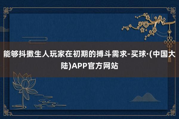 能够抖擞生人玩家在初期的搏斗需求-买球·(中国大陆)APP官方网站