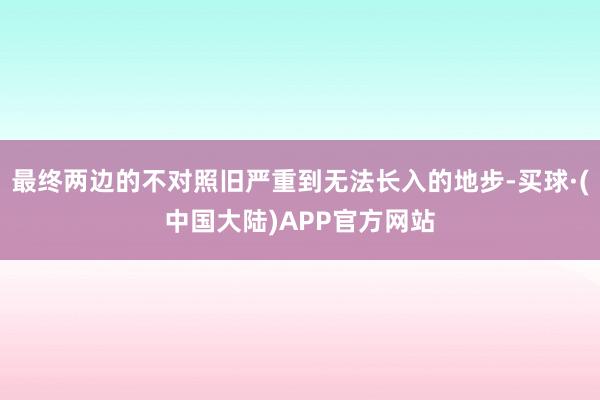 最终两边的不对照旧严重到无法长入的地步-买球·(中国大陆)APP官方网站