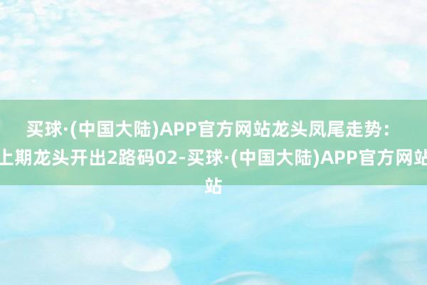 买球·(中国大陆)APP官方网站　　龙头凤尾走势：　　上期龙头开出2路码02-买球·(中国大陆)APP官方网站