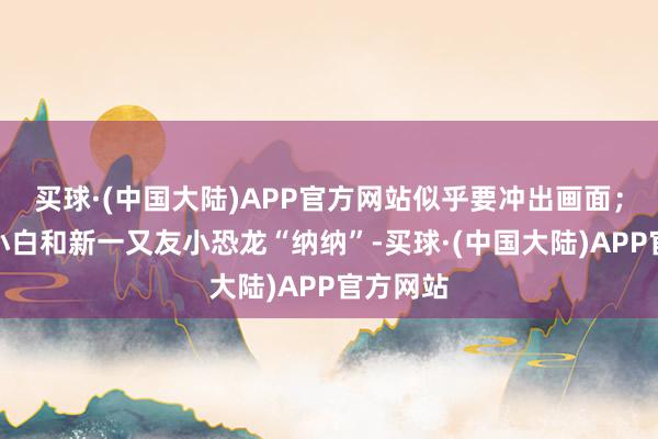 买球·(中国大陆)APP官方网站似乎要冲出画面；小新、小白和新一又友小恐龙“纳纳”-买球·(中国大陆)APP官方网站