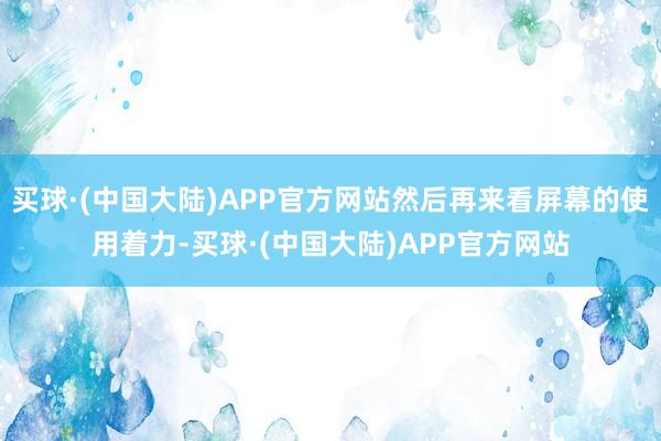 买球·(中国大陆)APP官方网站然后再来看屏幕的使用着力-买球·(中国大陆)APP官方网站