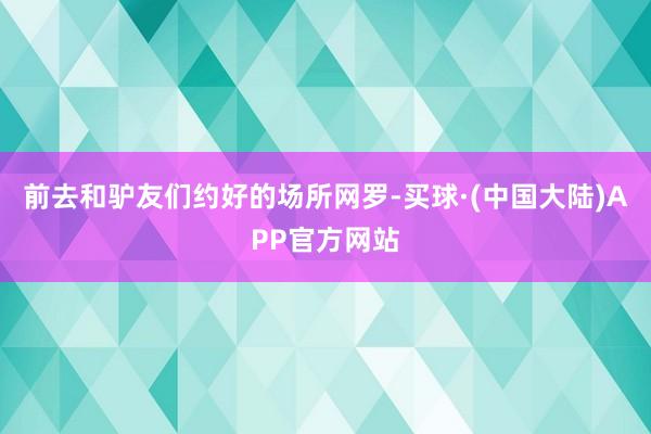 前去和驴友们约好的场所网罗-买球·(中国大陆)APP官方网站