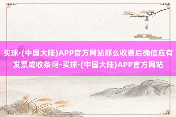 买球·(中国大陆)APP官方网站那么收费后确信应有发票或收条啊-买球·(中国大陆)APP官方网站