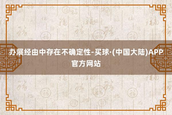 办展经由中存在不确定性-买球·(中国大陆)APP官方网站