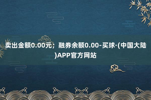 卖出金额0.00元；融券余额0.00-买球·(中国大陆)APP官方网站