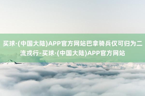 买球·(中国大陆)APP官方网站巴拿骑兵仅可归为二流戎行-买球·(中国大陆)APP官方网站