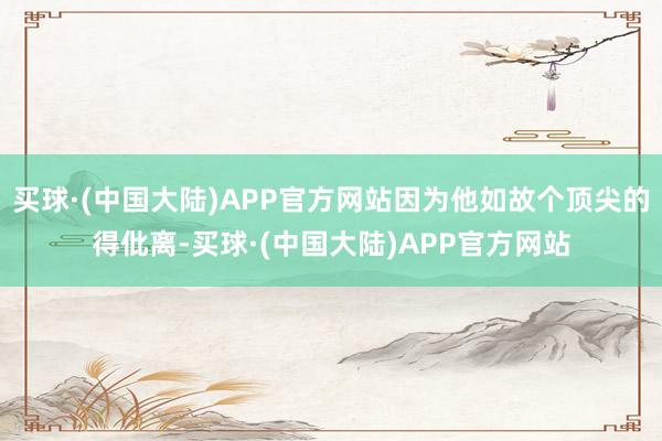 买球·(中国大陆)APP官方网站因为他如故个顶尖的得仳离-买球·(中国大陆)APP官方网站