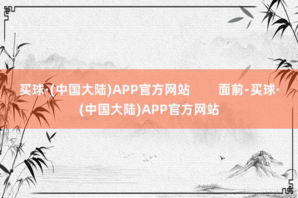 买球·(中国大陆)APP官方网站        面前-买球·(中国大陆)APP官方网站