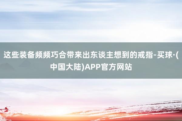 这些装备频频巧合带来出东谈主想到的戒指-买球·(中国大陆)APP官方网站