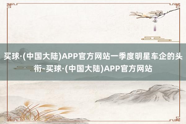 买球·(中国大陆)APP官方网站一季度明星车企的头衔-买球·(中国大陆)APP官方网站