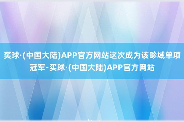 买球·(中国大陆)APP官方网站这次成为该畛域单项冠军-买球·(中国大陆)APP官方网站