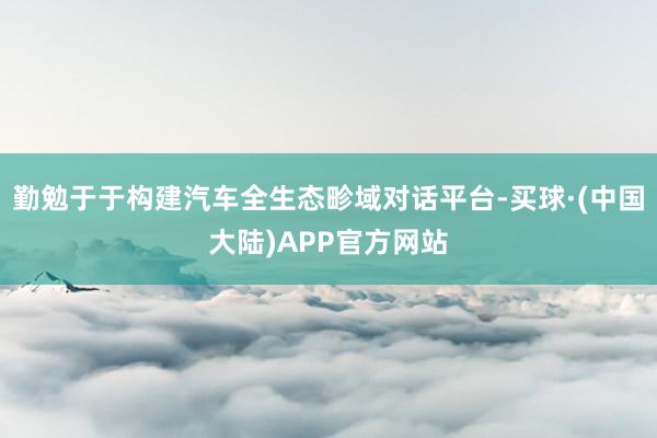 勤勉于于构建汽车全生态畛域对话平台-买球·(中国大陆)APP官方网站