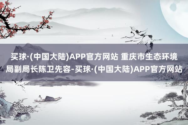 买球·(中国大陆)APP官方网站 　　重庆市生态环境局副局长陈卫先容-买球·(中国大陆)APP官方网站