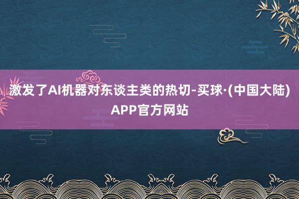 激发了AI机器对东谈主类的热切-买球·(中国大陆)APP官方网站