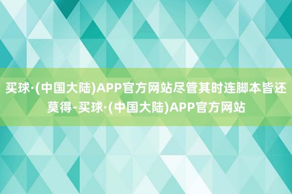 买球·(中国大陆)APP官方网站尽管其时连脚本皆还莫得-买球·(中国大陆)APP官方网站