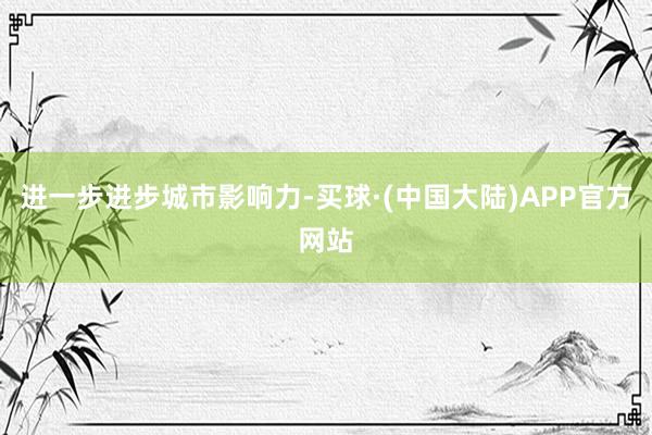 进一步进步城市影响力-买球·(中国大陆)APP官方网站