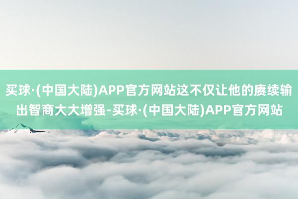 买球·(中国大陆)APP官方网站这不仅让他的赓续输出智商大大增强-买球·(中国大陆)APP官方网站