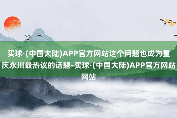 买球·(中国大陆)APP官方网站这个问题也成为重庆永川最热议的话题-买球·(中国大陆)APP官方网站