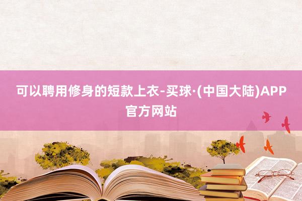 可以聘用修身的短款上衣-买球·(中国大陆)APP官方网站