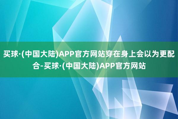 买球·(中国大陆)APP官方网站穿在身上会以为更配合-买球·(中国大陆)APP官方网站