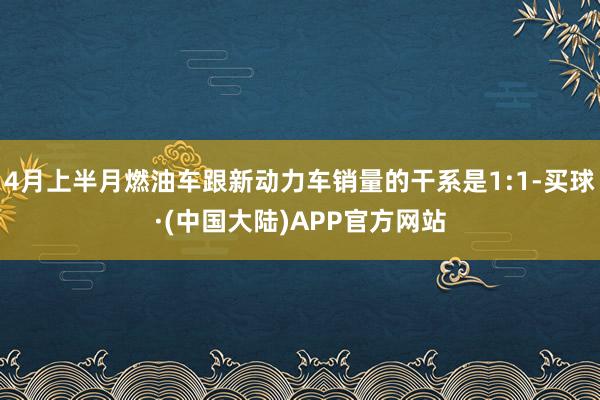 4月上半月燃油车跟新动力车销量的干系是1:1-买球·(中国大陆)APP官方网站