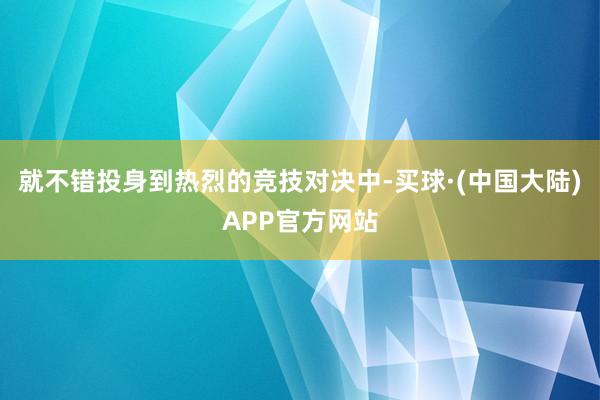 就不错投身到热烈的竞技对决中-买球·(中国大陆)APP官方网站