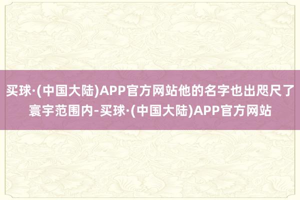 买球·(中国大陆)APP官方网站他的名字也出咫尺了寰宇范围内-买球·(中国大陆)APP官方网站