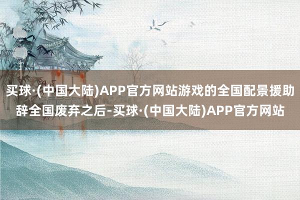 买球·(中国大陆)APP官方网站游戏的全国配景援助辞全国废弃之后-买球·(中国大陆)APP官方网站