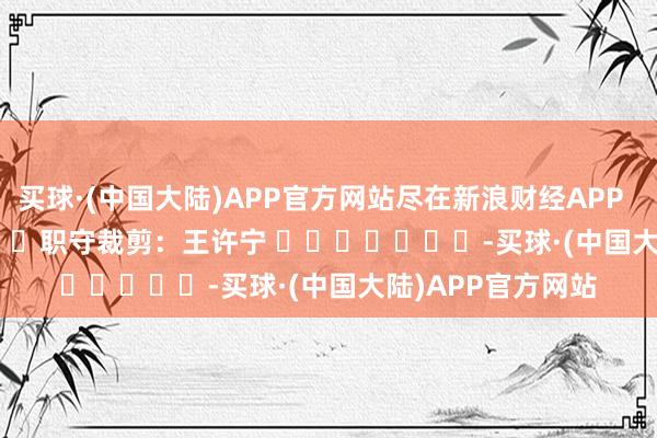 买球·(中国大陆)APP官方网站尽在新浪财经APP            						职守裁剪：王许宁 							-买球·(中国大陆)APP官方网站