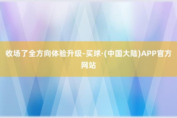 收场了全方向体验升级-买球·(中国大陆)APP官方网站