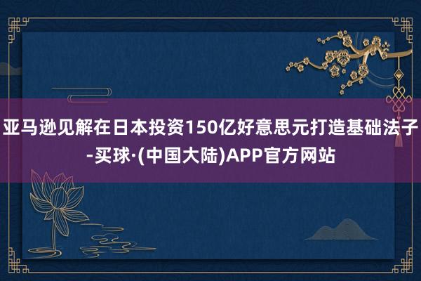 亚马逊见解在日本投资150亿好意思元打造基础法子-买球·(中国大陆)APP官方网站