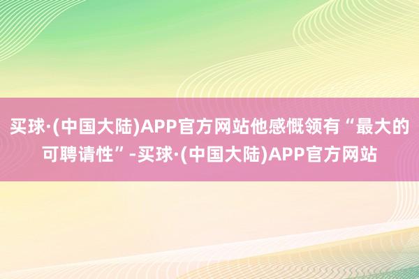 买球·(中国大陆)APP官方网站他感慨领有“最大的可聘请性”-买球·(中国大陆)APP官方网站